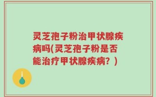 灵芝孢子粉治甲状腺疾病吗(灵芝孢子粉是否能治疗甲状腺疾病？)