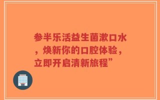 参半乐活益生菌漱口水，焕新你的口腔体验，立即开启清新旅程”