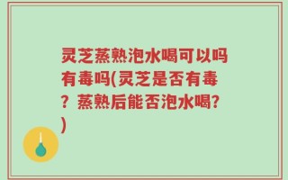 灵芝蒸熟泡水喝可以吗有毒吗(灵芝是否有毒？蒸熟后能否泡水喝？)