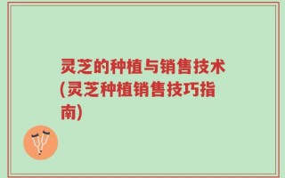 灵芝的种植与销售技术(灵芝种植销售技巧指南)