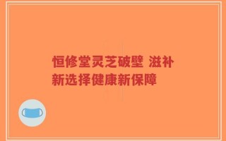 恒修堂灵芝破壁 滋补新选择健康新保障