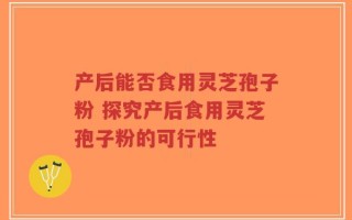 产后能否食用灵芝孢子粉 探究产后食用灵芝孢子粉的可行性