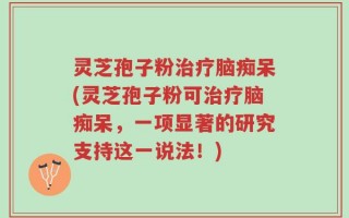 灵芝孢子粉治疗脑痴呆(灵芝孢子粉可治疗脑痴呆，一项显著的研究支持这一说法！)