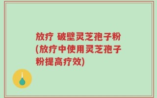 放疗 破壁灵芝孢子粉(放疗中使用灵芝孢子粉提高疗效)