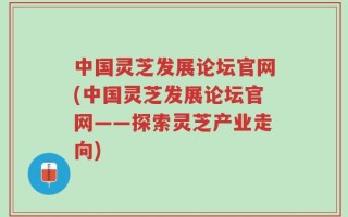 中国灵芝发展论坛官网(中国灵芝发展论坛官网——探索灵芝产业走向)