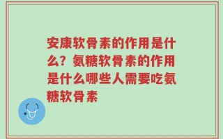 安康软骨素的作用是什么？氨糖软骨素的作用是什么哪些人需要吃氨糖软骨素
