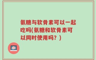 氨糖与软骨素可以一起吃吗(氨糖和软骨素可以同时使用吗？)
