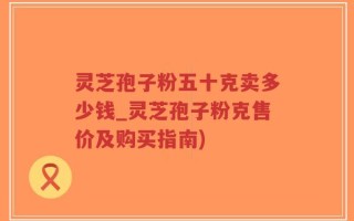 灵芝孢子粉五十克卖多少钱_灵芝孢子粉克售价及购买指南)