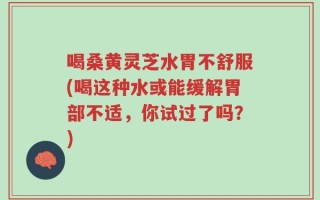 喝桑黄灵芝水胃不舒服(喝这种水或能缓解胃部不适，你试过了吗？)