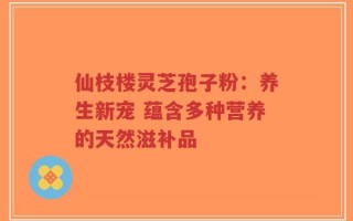 仙枝楼灵芝孢子粉：养生新宠 蕴含多种营养的天然滋补品