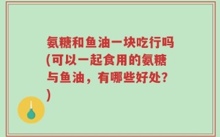 氨糖和鱼油一块吃行吗(可以一起食用的氨糖与鱼油，有哪些好处？)