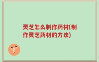 灵芝怎么制作药材(制作灵芝药材的方法)