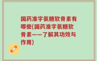 国药准字氨糖软骨素有哪些(国药准字氨糖软骨素——了解其功效与作用)