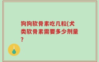 狗狗软骨素吃几粒(犬类软骨素需要多少剂量？