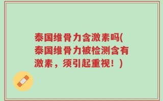 泰国维骨力含激素吗(泰国维骨力被检测含有激素，须引起重视！)