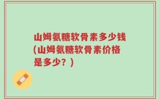 山姆氨糖软骨素多少钱(山姆氨糖软骨素价格是多少？)
