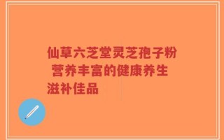仙草六芝堂灵芝孢子粉 营养丰富的健康养生滋补佳品