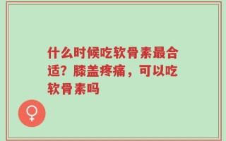 什么时候吃软骨素最合适？膝盖疼痛，可以吃软骨素吗