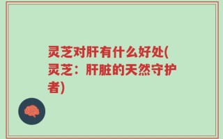灵芝对肝有什么好处(灵芝：肝脏的天然守护者)