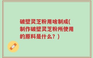破壁灵芝粉用啥制成(制作破壁灵芝粉所使用的原料是什么？)