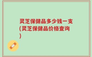 灵芝保健品多少钱一支(灵芝保健品价格查询)
