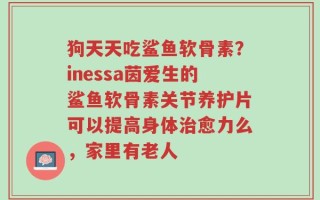 狗天天吃鲨鱼软骨素？inessa茵爱生的鲨鱼软骨素关节养护片可以提高身体治愈力么，家里有老人