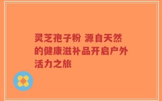 灵芝孢子粉 源自天然的健康滋补品开启户外活力之旅