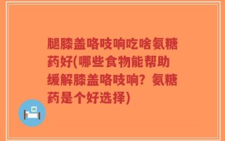腿膝盖咯吱响吃啥氨糖药好(哪些食物能帮助缓解膝盖咯吱响？氨糖药是个好选择)