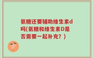 氨糖还要辅助维生素d吗(氨糖和维生素D是否需要一起补充？)