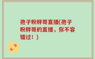 孢子粉胖哥直播(孢子粉胖哥的直播，你不容错过！)