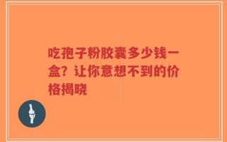 吃孢子粉胶囊多少钱一盒？让你意想不到的价格揭晓