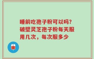 睡前吃孢子粉可以吗？破壁灵芝孢子粉每天服用几次，每次服多少