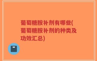 葡萄糖胺补剂有哪些(葡萄糖胺补剂的种类及功效汇总)