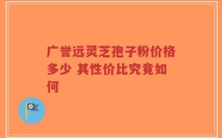 广誉远灵芝孢子粉价格多少 其性价比究竟如何