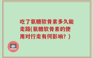 吃了氨糖软骨素多久能走路(氨糖软骨素的使用对行走有何影响？)