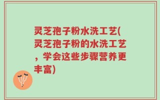 灵芝孢子粉水洗工艺(灵芝孢子粉的水洗工艺，学会这些步骤营养更丰富)
