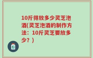 10斤得放多少灵芝泡酒(灵芝泡酒的制作方法：10斤灵芝要放多少？)