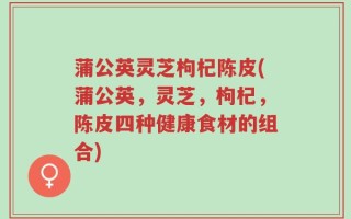 蒲公英灵芝枸杞陈皮(蒲公英，灵芝，枸杞，陈皮四种健康食材的组合)