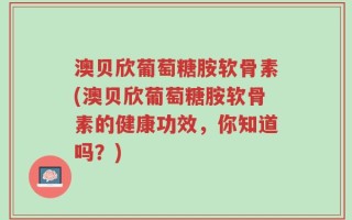 澳贝欣葡萄糖胺软骨素(澳贝欣葡萄糖胺软骨素的健康功效，你知道吗？)