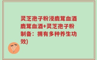 灵芝孢子粉浸鹿茸血酒鹿茸血酒+灵芝孢子粉制备：拥有多种养生功效)