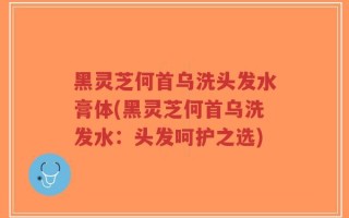 黑灵芝何首乌洗头发水膏体(黑灵芝何首乌洗发水：头发呵护之选)