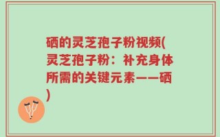 硒的灵芝孢子粉视频(灵芝孢子粉：补充身体所需的关键元素——硒)