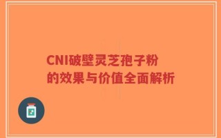 CNI破壁灵芝孢子粉的效果与价值全面解析