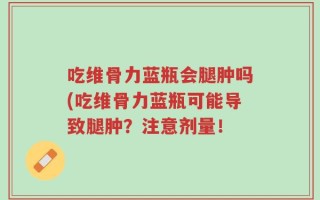 吃维骨力蓝瓶会腿肿吗(吃维骨力蓝瓶可能导致腿肿？注意剂量！