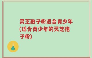 灵芝孢子粉适合青少年(适合青少年的灵芝孢子粉)