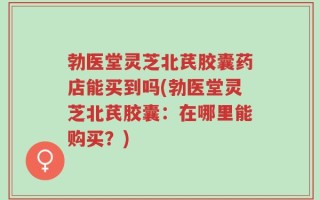 勃医堂灵芝北芪胶囊药店能买到吗(勃医堂灵芝北芪胶囊：在哪里能购买？)