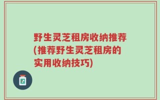 野生灵芝租房收纳推荐(推荐野生灵芝租房的实用收纳技巧)