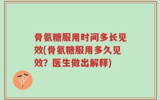 骨氨糖服用时间多长见效(骨氨糖服用多久见效？医生做出解释)
