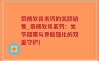 氨糖软骨素钙的关联销售_氨糖软骨素钙：关节健康与骨骼强化的双重守护)