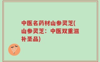 中医名药材山参灵芝(山参灵芝：中医双重滋补圣品)